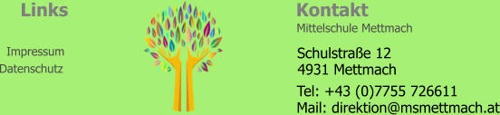 Kontakt Links Impressum Datenschutz Mittelschule Mettmach   4931 Mettmach Schulstraße 12 Tel: +43 (0)7755 726611 Mail: direktion@msmettmach.at