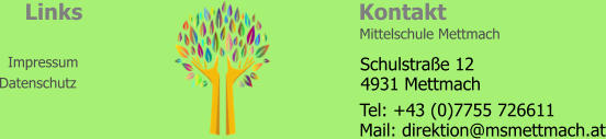 Kontakt Links Impressum Datenschutz Mittelschule Mettmach   4931 Mettmach Schulstraße 12 Tel: +43 (0)7755 726611 Mail: direktion@msmettmach.at