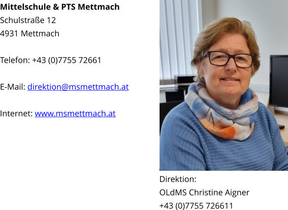 Mittelschule & PTS Mettmach Schulstraße 12 4931 Mettmach  Telefon: +43 (0)7755 72661  E-Mail: direktion@msmettmach.at  Internet: www.msmettmach.at Direktion: OLdMS Christine Aigner +43 (0)7755 726611