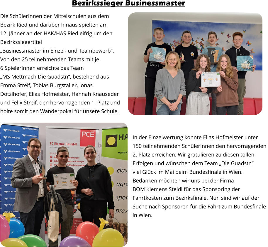 Die SchülerInnen der Mittelschulen aus dem  Bezirk Ried und darüber hinaus spielten am  12. Jänner an der HAK/HAS Ried eifrig um den  Bezirkssiegertitel  „Businessmaster im Einzel- und Teambewerb“.   Von den 25 teilnehmenden Teams mit je  6 SpielerInnen erreichte das Team  „MS Mettmach Die Guadstn“, bestehend aus  Emma Streif, Tobias Burgstaller, Jonas  Dötzlhofer, Elias Hofmeister, Hannah Knauseder  und Felix Streif, den hervorragenden 1. Platz und  holte somit den Wanderpokal für unsere Schule. In der Einzelwertung konnte Elias Hofmeister unter  150 teilnehmenden SchülerInnen den hervorragenden  2. Platz erreichen. Wir gratulieren zu diesen tollen  Erfolgen und wünschen dem Team „Die Guadstn“  viel Glück im Mai beim Bundesfinale in Wien.  Bedanken möchten wir uns bei der Firma  BOM Klemens Steidl für das Sponsoring der  Fahrtkosten zum Bezirksfinale. Nun sind wir auf der  Suche nach Sponsoren für die Fahrt zum Bundesfinale in Wien. Bezirkssieger Businessmaster